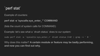 `perf stat`
Example of counters:
perf stat -e 'syscalls:sys_enter_*' COMMAND
(lists the count of system calls for COMMAND)
Example: let’s see what a `drush status` does to our system:
sudo perf stat -e 'syscalls:sys_enter_*' drush status 2>&1 | grep -v ' 0 '
Why does this matter? A certain module or feature may be badly performing,
and now you can find out why.
 