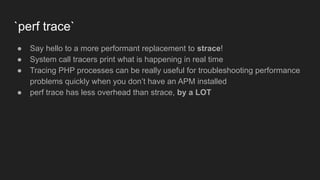 `perf trace`
● Say hello to a more performant replacement to strace!
● System call tracers print what is happening in real time
● Tracing PHP processes can be really useful for troubleshooting performance
problems quickly when you don’t have an APM installed
● perf trace has less overhead than strace, by a LOT
 