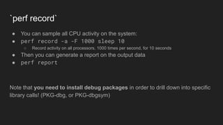 `perf record`
● You can sample all CPU activity on the system:
● perf record -a -F 1000 sleep 10
○ Record activity on all processors, 1000 times per second, for 10 seconds
● Then you can generate a report on the output data
● perf report
Note that you need to install debug packages in order to drill down into specific
library calls! (PKG-dbg, or PKG-dbgsym)
 