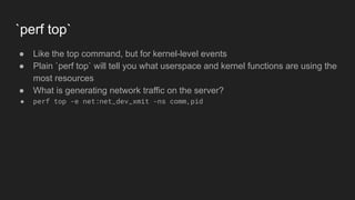 `perf top`
● Like the top command, but for kernel-level events
● Plain `perf top` will tell you what userspace and kernel functions are using the
most resources
● What is generating network traffic on the server?
● perf top -e net:net_dev_xmit -ns comm,pid
 