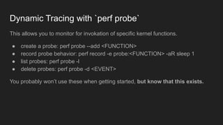 Dynamic Tracing with `perf probe`
This allows you to monitor for invokation of specific kernel functions.
● create a probe: perf probe --add <FUNCTION>
● record probe behavior: perf record -e probe:<FUNCTION> -aR sleep 1
● list probes: perf probe -l
● delete probes: perf probe -d <EVENT>
You probably won’t use these when getting started, but know that this exists.
 