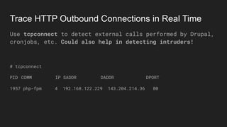 Trace HTTP Outbound Connections in Real Time
Use tcpconnect to detect external calls performed by Drupal,
cronjobs, etc. Could also help in detecting intruders!
# tcpconnect
PID COMM IP SADDR DADDR DPORT
1957 php-fpm 4 192.168.122.229 143.204.214.36 80
 