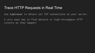 Trace HTTP Requests in Real Time
Use tcptracer to detect all TCP connections on your server.
A very easy way to find abusive or high-throughput HTTP
clients as they happen!
 