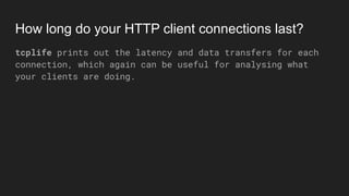 How long do your HTTP client connections last?
tcplife prints out the latency and data transfers for each
connection, which again can be useful for analysing what
your clients are doing.
 