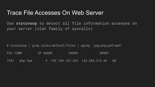Trace File Accesses On Web Server
Use statsnoop to detect all file information accesses on
your server (stat family of syscalls)
# statsnoop | grep sites/default/files | egrep 'jpg|png|pdf|mp4'
PID COMM IP SADDR DADDR DPORT
1957 php-fpm 4 192.168.122.229 143.204.214.36 80
 
