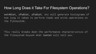 How Long Does it Take For Filesystem Operations?
ext4dist, xfsdist, zfsdist, etc will generate histograms of
how long it takes to perform reads and write operations on
the filesystem.
This really breaks down the performance characteristics of
the filesystem beyond what iostat will tell you.
 