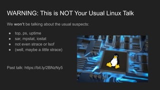WARNING: This is NOT Your Usual Linux Talk
We won’t be talking about the usual suspects:
● top, ps, uptime
● sar, mpstat, iostat
● not even strace or lsof
● (well, maybe a little strace)
Past talk: https://bit.ly/2BNzNy5
 