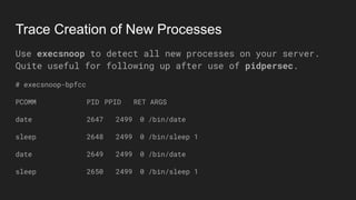 Trace Creation of New Processes
Use execsnoop to detect all new processes on your server.
Quite useful for following up after use of pidpersec.
# execsnoop-bpfcc
PCOMM PID PPID RET ARGS
date 2647 2499 0 /bin/date
sleep 2648 2499 0 /bin/sleep 1
date 2649 2499 0 /bin/date
sleep 2650 2499 0 /bin/sleep 1
 