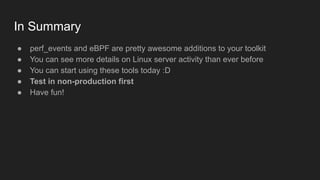 In Summary
● perf_events and eBPF are pretty awesome additions to your toolkit
● You can see more details on Linux server activity than ever before
● You can start using these tools today :D
● Test in non-production first
● Have fun!
 