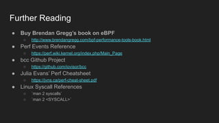 Further Reading
● Buy Brendan Gregg’s book on eBPF
○ http://www.brendangregg.com/bpf-performance-tools-book.html
● Perf Events Reference
○ https://perf.wiki.kernel.org/index.php/Main_Page
● bcc Github Project
○ https://github.com/iovisor/bcc
● Julia Evans’ Perf Cheatsheet
○ https://jvns.ca/perf-cheat-sheet.pdf
● Linux Syscall References
○ `man 2 syscalls`
○ `man 2 <SYSCALL>`
 