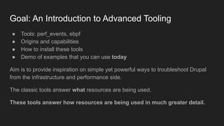 Goal: An Introduction to Advanced Tooling
● Tools: perf_events, ebpf
● Origins and capabilities
● How to install these tools
● Demo of examples that you can use today
Aim is to provide inspiration on simple yet powerful ways to troubleshoot Drupal
from the infrastructure and performance side.
The classic tools answer what resources are being used.
These tools answer how resources are being used in much greater detail.
 