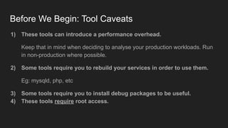 Before We Begin: Tool Caveats
1) These tools can introduce a performance overhead.
Keep that in mind when deciding to analyse your production workloads. Run
in non-production where possible.
2) Some tools require you to rebuild your services in order to use them.
Eg: mysqld, php, etc
3) Some tools require you to install debug packages to be useful.
4) These tools require root access.
 