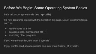 Before We Begin: Some Operating System Basics
Let’s talk about system calls (aka: syscalls).
It’s how programs interact with the kernel (in this case, Linux) to perform tasks,
such as:
● read or write to a file
● database calls, memcached, HTTP
● executing other programs
If you want the full list, run `man 2 syscalls`.
If you want to read about a specific one, run `man 2 name_of_syscall`.
 