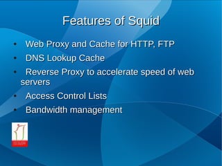 Features of Squid
●    Web Proxy and Cache for HTTP, FTP
●    DNS Lookup Cache
●    Reverse Proxy to accelerate speed of web
    servers
●    Access Control Lists
●    Bandwidth management
 
