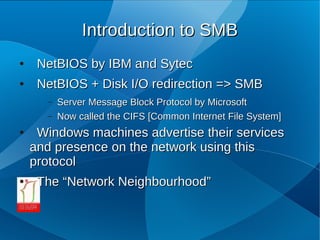 Introduction to SMB
●    NetBIOS by IBM and Sytec
●    NetBIOS + Disk I/O redirection => SMB
       –   Server Message Block Protocol by Microsoft
       –   Now called the CIFS [Common Internet File System]
●    Windows machines advertise their services
    and presence on the network using this
    protocol
●    The “Network Neighbourhood”
 