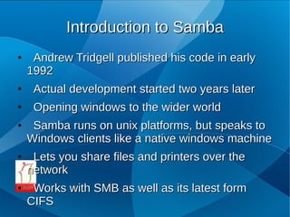 Introduction to Samba
●    Andrew Tridgell published his code in early
    1992
●    Actual development started two years later
●    Opening windows to the wider world
●    Samba runs on unix platforms, but speaks to
    Windows clients like a native windows machine
●    Lets you share files and printers over the
    network
●    Works with SMB as well as its latest form
    CIFS
 