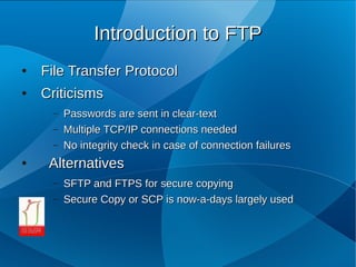 Introduction to FTP
●   File Transfer Protocol
●   Criticisms
     –   Passwords are sent in clear­text
     –   Multiple TCP/IP connections needed
     –   No integrity check in case of connection failures
●    Alternatives
     –   SFTP and FTPS for secure copying
     –   Secure Copy or SCP is now­a­days largely used
 