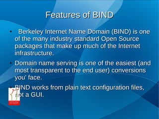 Features of BIND
●     Berkeley Internet Name Domain (BIND) is one
    of the many industry standard Open Source
    packages that make up much of the Internet
    infrastructure.
●   Domain name serving is one of the easiest (and
    most transparent to the end user) conversions
    you' face.
●   BIND works from plain text configuration files,
    not a GUI.
 