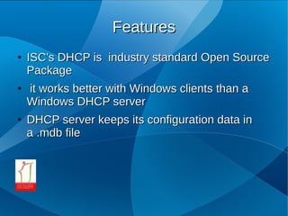 Features
●   ISC’s DHCP is industry standard Open Source
    Package
●   it works better with Windows clients than a
    Windows DHCP server
●   DHCP server keeps its configuration data in
    a .mdb file
 
