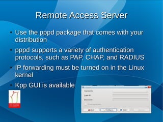 Remote Access Server
●   Use the pppd package that comes with your
    distribution
●   pppd supports a variety of authentication
    protocols, such as PAP, CHAP, and RADIUS
●   IP forwarding must be turned on in the Linux
    kernel
●   Kpp GUI is available
 