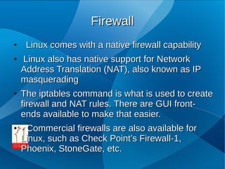 Firewall
●    Linux comes with a native firewall capability
●   Linux also has native support for Network
    Address Translation (NAT), also known as IP
    masquerading
●   The iptables command is what is used to create
    firewall and NAT rules. There are GUI front­
    ends available to make that easier.
●   • Commercial firewalls are also available for
    Linux, such as Check Point’s Firewall­1,
    Phoenix, StoneGate, etc.
 