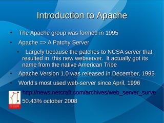 Introduction to Apache
●   The Apache group was formed in 1995
●   Apache => A Patchy Server
    ● Largely because the patches to NCSA server that
     resulted in this new webserver. It actually got its
     name from the native American Tribe
●   Apache Version 1.0 was released in December, 1995
●   World's most used web­server since April, 1996
    ●   http://news.netcraft.com/archives/web_server_survey.ht
    ●   50.43% october 2008
 