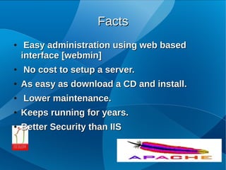 Facts
●    Easy administration using web based
    interface [webmin]
●   No cost to setup a server.
●   As easy as download a CD and install.
●   Lower maintenance.
●   Keeps running for years.
●   Better Security than IIS
 