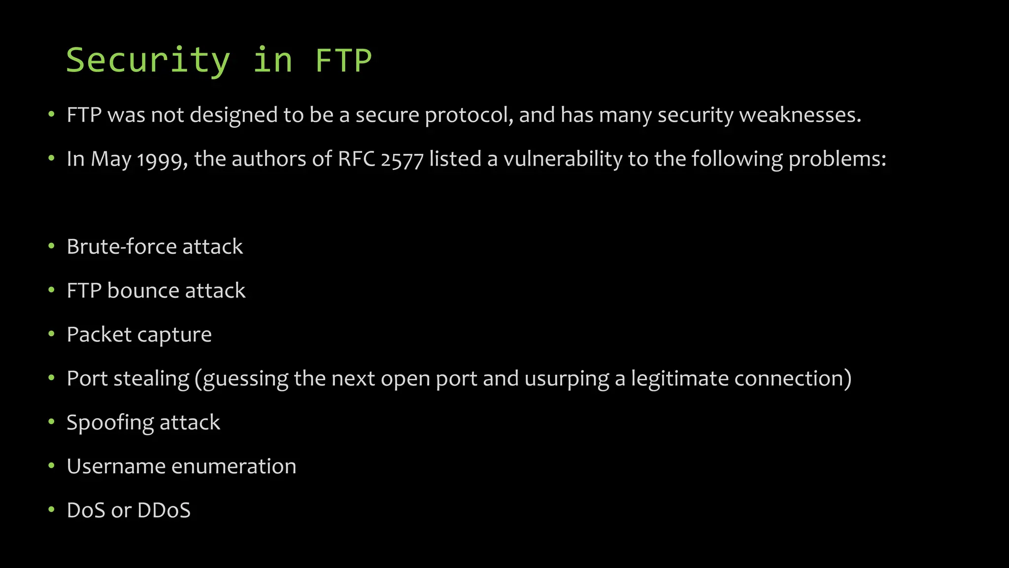 Security in FTP
• FTP was not designed to be a secure protocol, and has many security weaknesses.
• In May 1999, the authors of RFC 2577 listed a vulnerability to the following problems:
• Brute-force attack
• FTP bounce attack
• Packet capture
• Port stealing (guessing the next open port and usurping a legitimate connection)
• Spoofing attack
• Username enumeration
• DoS or DDoS
 