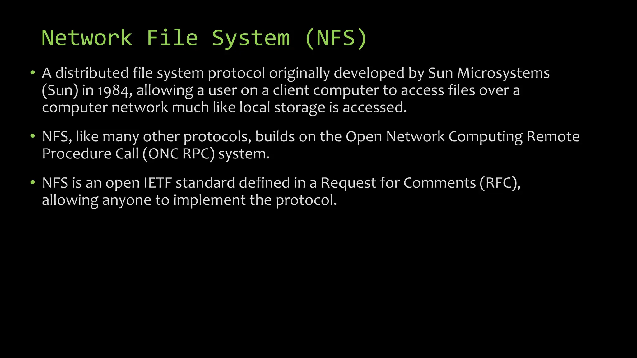 Network File System (NFS)
• A distributed file system protocol originally developed by Sun Microsystems
(Sun) in 1984, allowing a user on a client computer to access files over a
computer network much like local storage is accessed.
• NFS, like many other protocols, builds on the Open Network Computing Remote
Procedure Call (ONC RPC) system.
• NFS is an open IETF standard defined in a Request for Comments (RFC),
allowing anyone to implement the protocol.
 