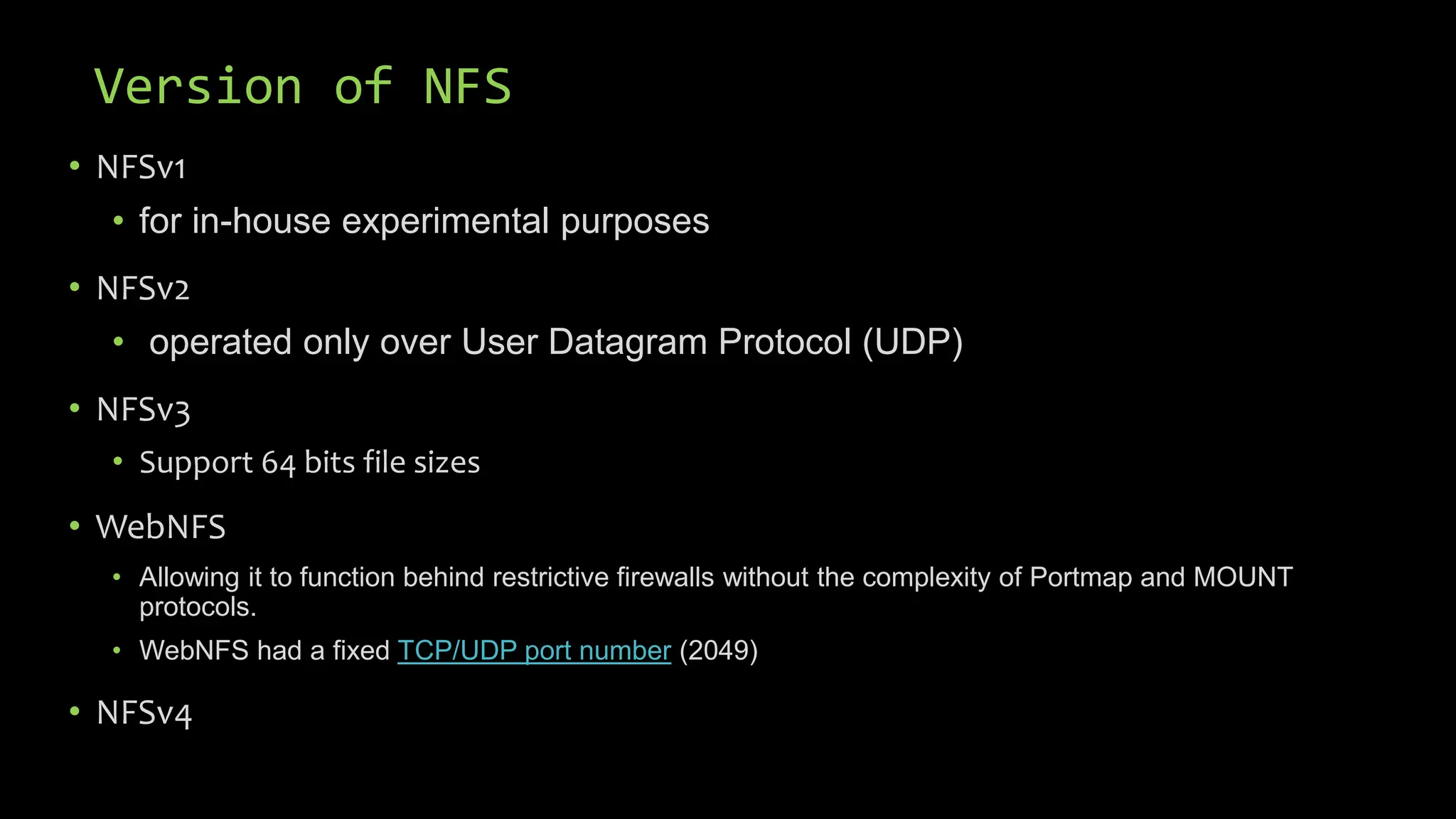 Version of NFS
• NFSv1
• for in-house experimental purposes
• NFSv2
• operated only over User Datagram Protocol (UDP)
• NFSv3
• Support 64 bits file sizes
• WebNFS
• Allowing it to function behind restrictive firewalls without the complexity of Portmap and MOUNT
protocols.
• WebNFS had a fixed TCP/UDP port number (2049)
• NFSv4
 