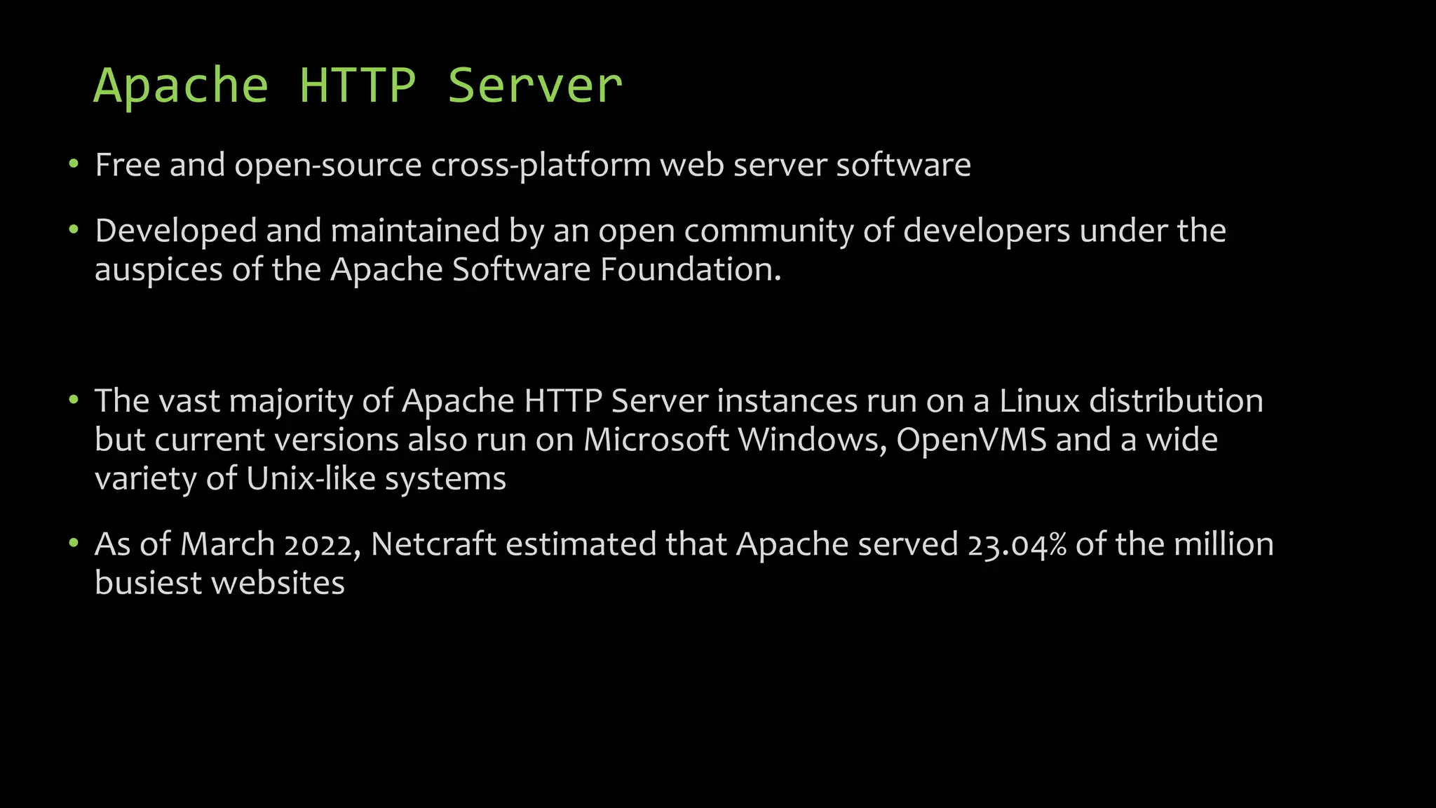Apache HTTP Server
• Free and open-source cross-platform web server software
• Developed and maintained by an open community of developers under the
auspices of the Apache Software Foundation.
• The vast majority of Apache HTTP Server instances run on a Linux distribution
but current versions also run on Microsoft Windows, OpenVMS and a wide
variety of Unix-like systems
• As of March 2022, Netcraft estimated that Apache served 23.04% of the million
busiest websites
 