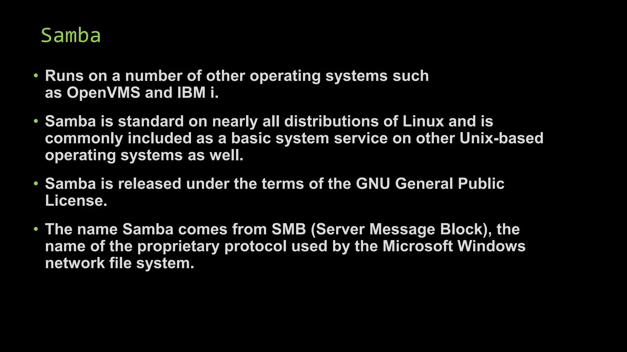 Samba
• Runs on a number of other operating systems such
as OpenVMS and IBM i.
• Samba is standard on nearly all distributions of Linux and is
commonly included as a basic system service on other Unix-based
operating systems as well.
• Samba is released under the terms of the GNU General Public
License.
• The name Samba comes from SMB (Server Message Block), the
name of the proprietary protocol used by the Microsoft Windows
network file system.
 