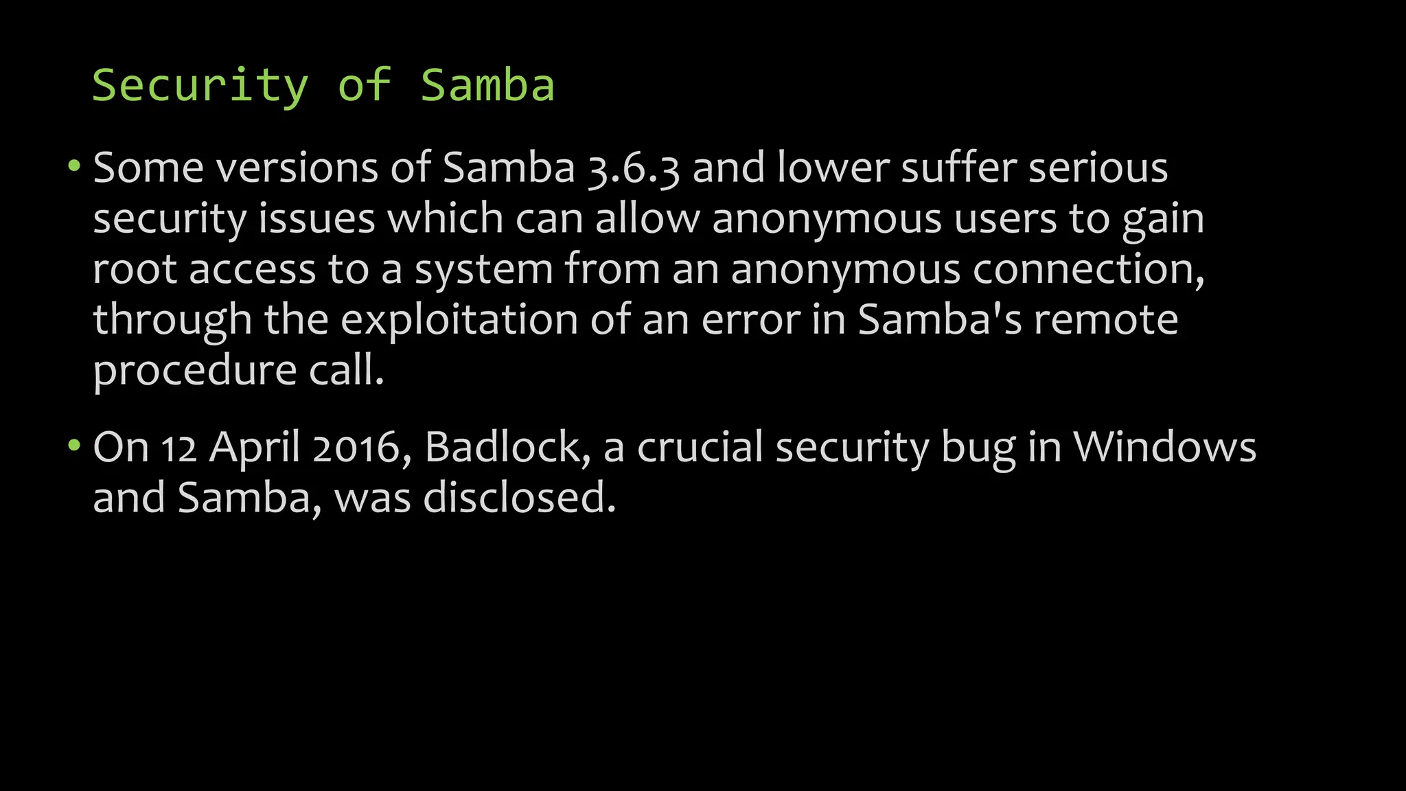 Security of Samba
• Some versions of Samba 3.6.3 and lower suffer serious
security issues which can allow anonymous users to gain
root access to a system from an anonymous connection,
through the exploitation of an error in Samba's remote
procedure call.
• On 12 April 2016, Badlock, a crucial security bug in Windows
and Samba, was disclosed.
 