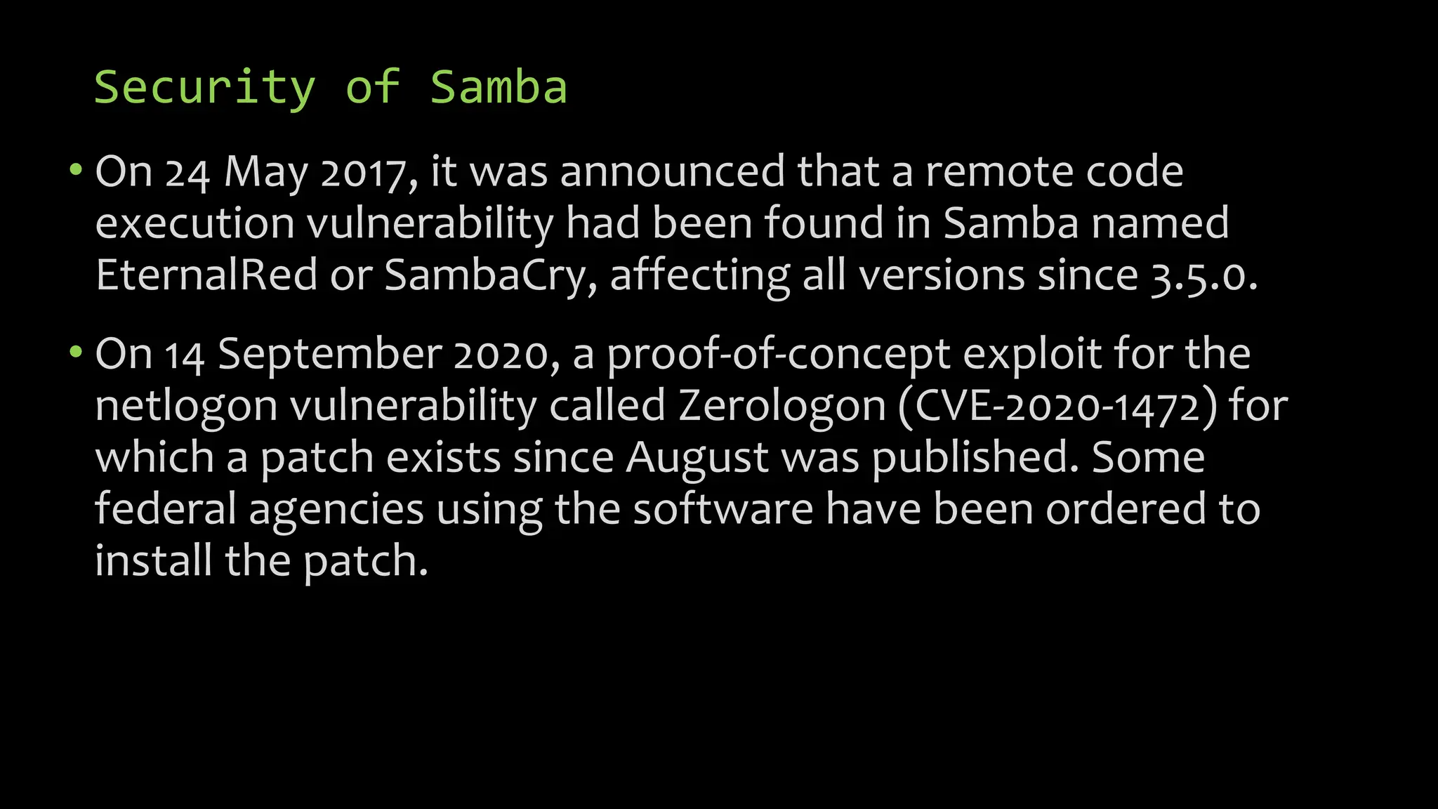 Security of Samba
• On 24 May 2017, it was announced that a remote code
execution vulnerability had been found in Samba named
EternalRed or SambaCry, affecting all versions since 3.5.0.
• On 14 September 2020, a proof-of-concept exploit for the
netlogon vulnerability called Zerologon (CVE-2020-1472) for
which a patch exists since August was published. Some
federal agencies using the software have been ordered to
install the patch.
 