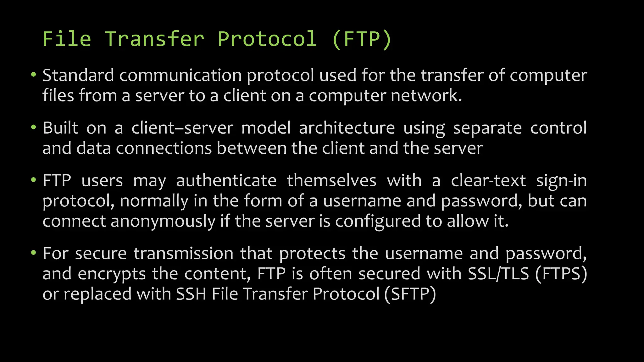 File Transfer Protocol (FTP)
• Standard communication protocol used for the transfer of computer
files from a server to a client on a computer network.
• Built on a client–server model architecture using separate control
and data connections between the client and the server
• FTP users may authenticate themselves with a clear-text sign-in
protocol, normally in the form of a username and password, but can
connect anonymously if the server is configured to allow it.
• For secure transmission that protects the username and password,
and encrypts the content, FTP is often secured with SSL/TLS (FTPS)
or replaced with SSH File Transfer Protocol (SFTP)
 
