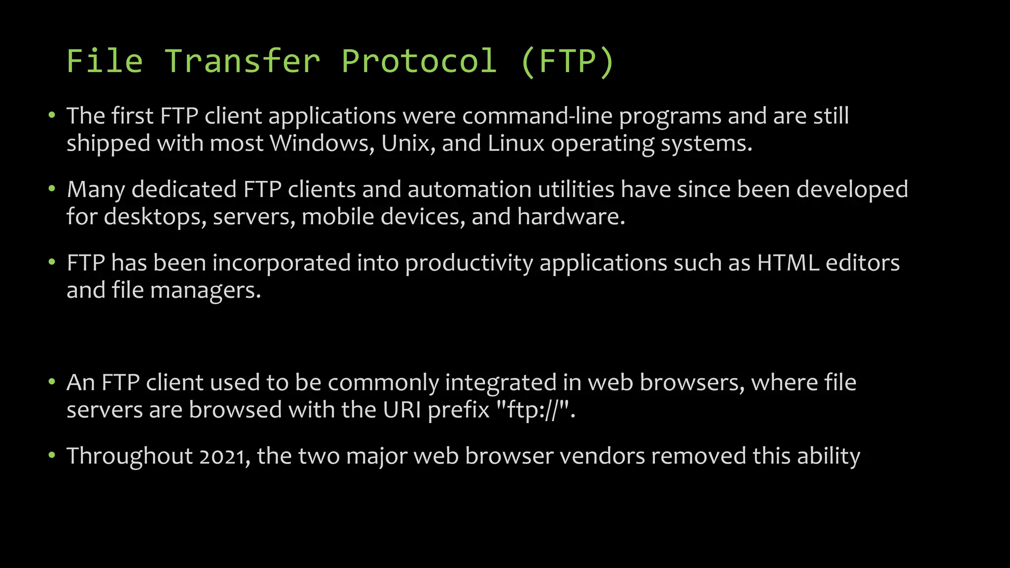 File Transfer Protocol (FTP)
• The first FTP client applications were command-line programs and are still
shipped with most Windows, Unix, and Linux operating systems.
• Many dedicated FTP clients and automation utilities have since been developed
for desktops, servers, mobile devices, and hardware.
• FTP has been incorporated into productivity applications such as HTML editors
and file managers.
• An FTP client used to be commonly integrated in web browsers, where file
servers are browsed with the URI prefix "ftp://".
• Throughout 2021, the two major web browser vendors removed this ability
 