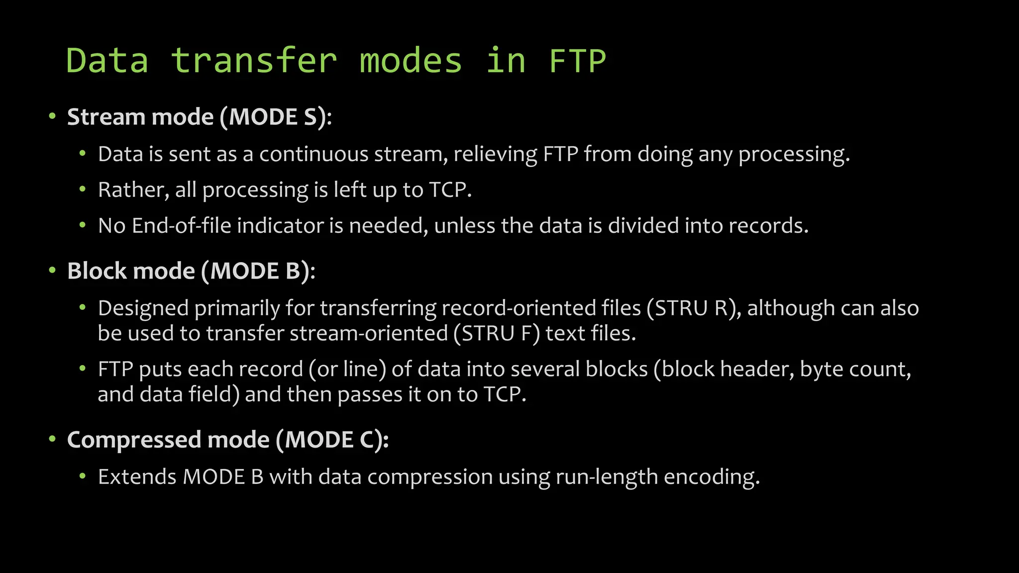 Data transfer modes in FTP
• Stream mode (MODE S):
• Data is sent as a continuous stream, relieving FTP from doing any processing.
• Rather, all processing is left up to TCP.
• No End-of-file indicator is needed, unless the data is divided into records.
• Block mode (MODE B):
• Designed primarily for transferring record-oriented files (STRU R), although can also
be used to transfer stream-oriented (STRU F) text files.
• FTP puts each record (or line) of data into several blocks (block header, byte count,
and data field) and then passes it on to TCP.
• Compressed mode (MODE C):
• Extends MODE B with data compression using run-length encoding.
 