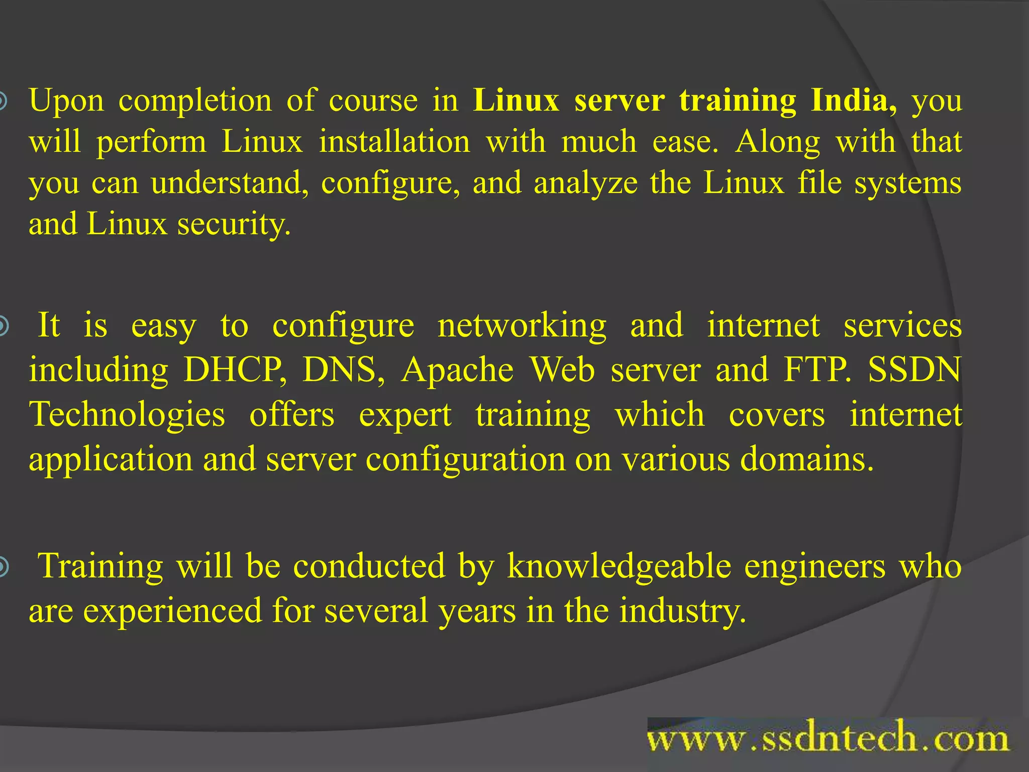  Upon completion of course in Linux server training India, you
will perform Linux installation with much ease. Along with that
you can understand, configure, and analyze the Linux file systems
and Linux security.
 It is easy to configure networking and internet services
including DHCP, DNS, Apache Web server and FTP. SSDN
Technologies offers expert training which covers internet
application and server configuration on various domains.
 Training will be conducted by knowledgeable engineers who
are experienced for several years in the industry.
 