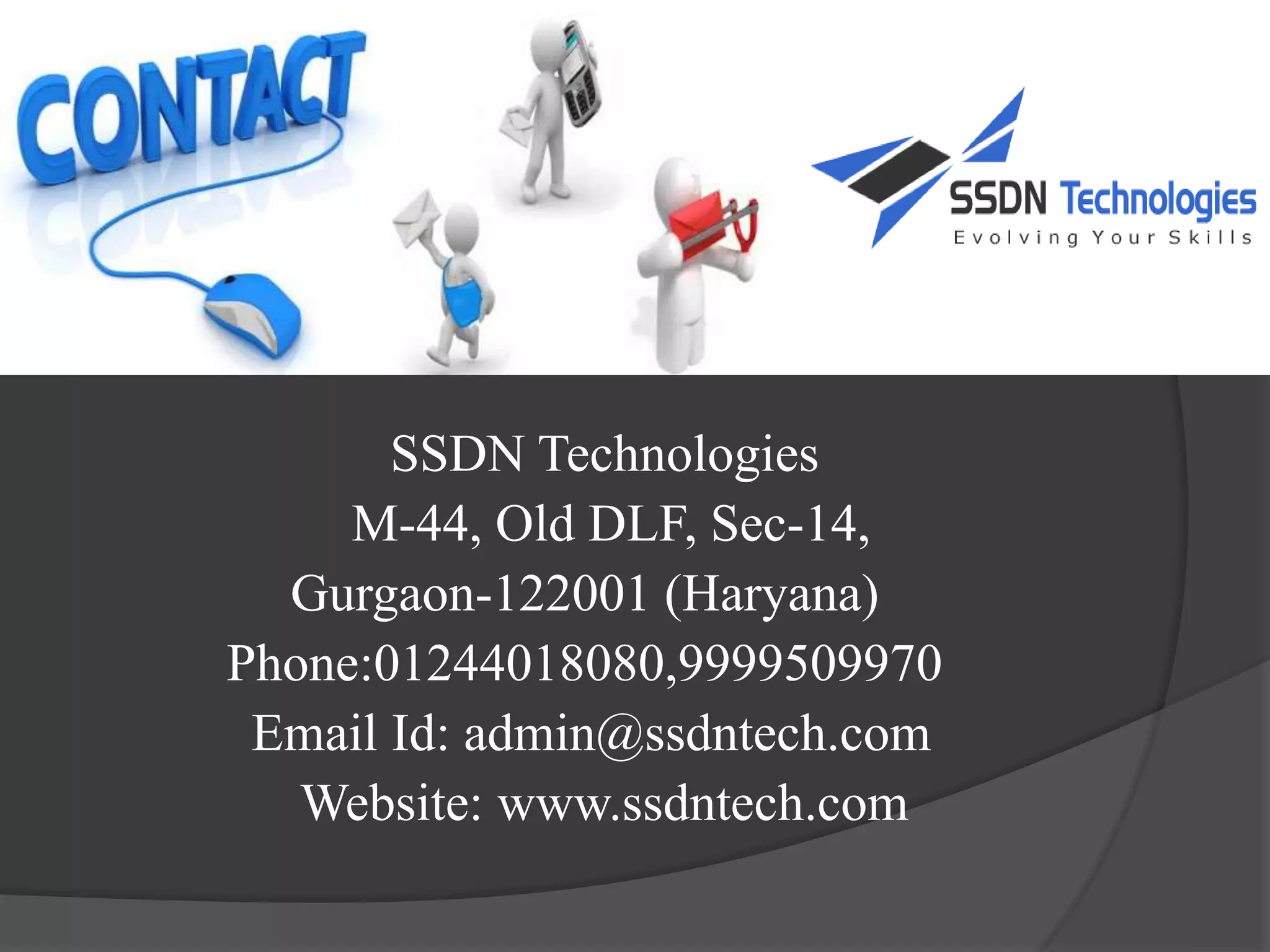 SSDN Technologies​
M-44, Old DLF, Sec-14,​
Gurgaon-122001 (Haryana)​
Phone:01244018080,9999509970​
Email Id: admin@ssdntech.com​
Website: www.ssdntech.com​
 