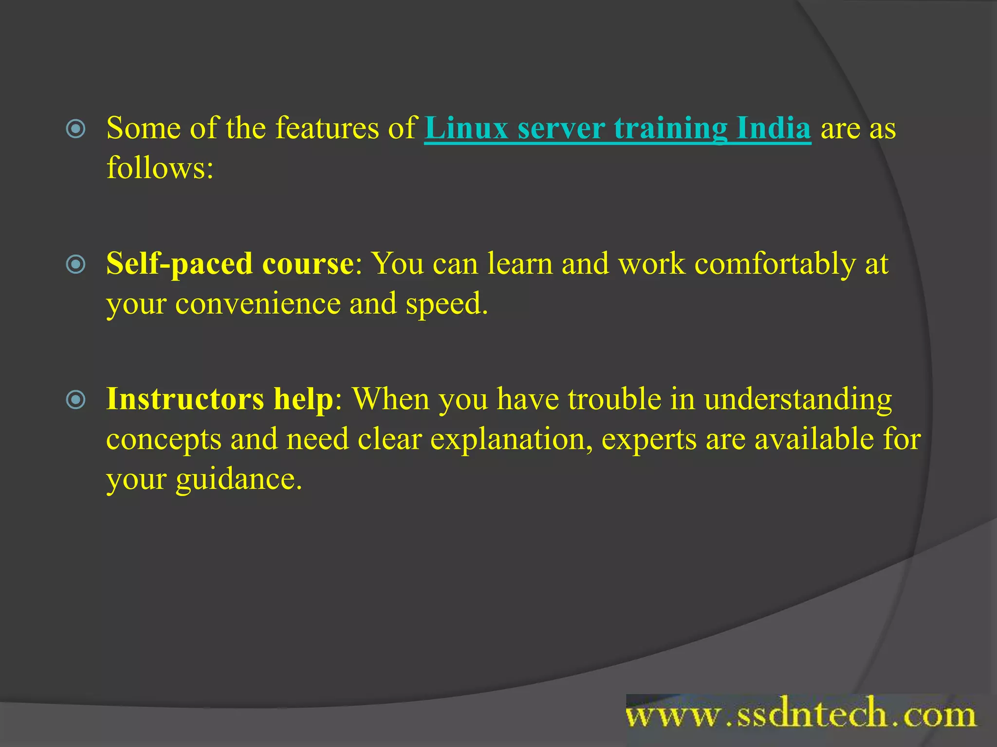  Some of the features of Linux server training India are as
follows:
 Self-paced course: You can learn and work comfortably at
your convenience and speed.
 Instructors help: When you have trouble in understanding
concepts and need clear explanation, experts are available for
your guidance.
 