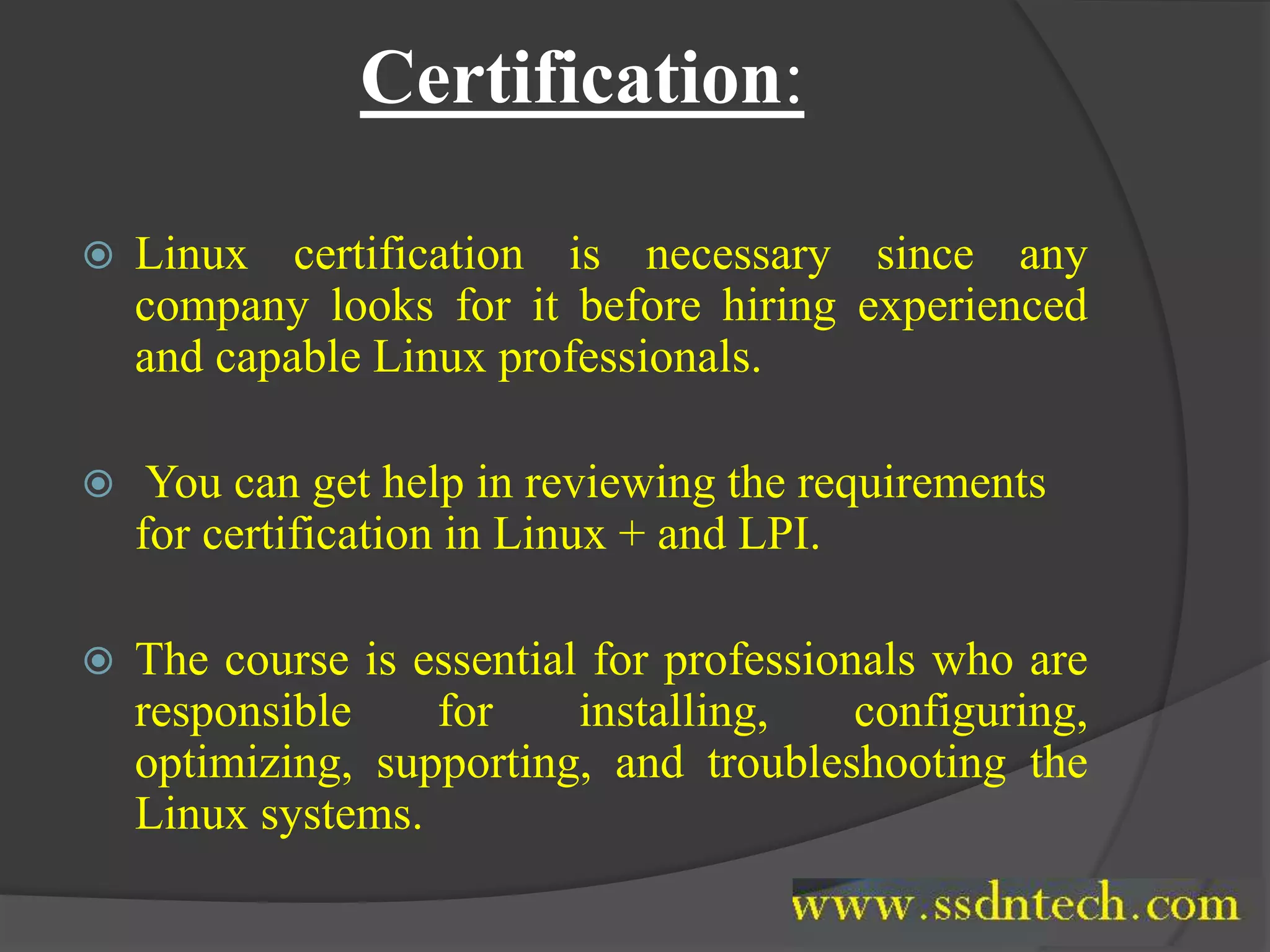 Certification:
 Linux certification is necessary since any
company looks for it before hiring experienced
and capable Linux professionals.
 You can get help in reviewing the requirements
for certification in Linux + and LPI.
 The course is essential for professionals who are
responsible for installing, configuring,
optimizing, supporting, and troubleshooting the
Linux systems.
 