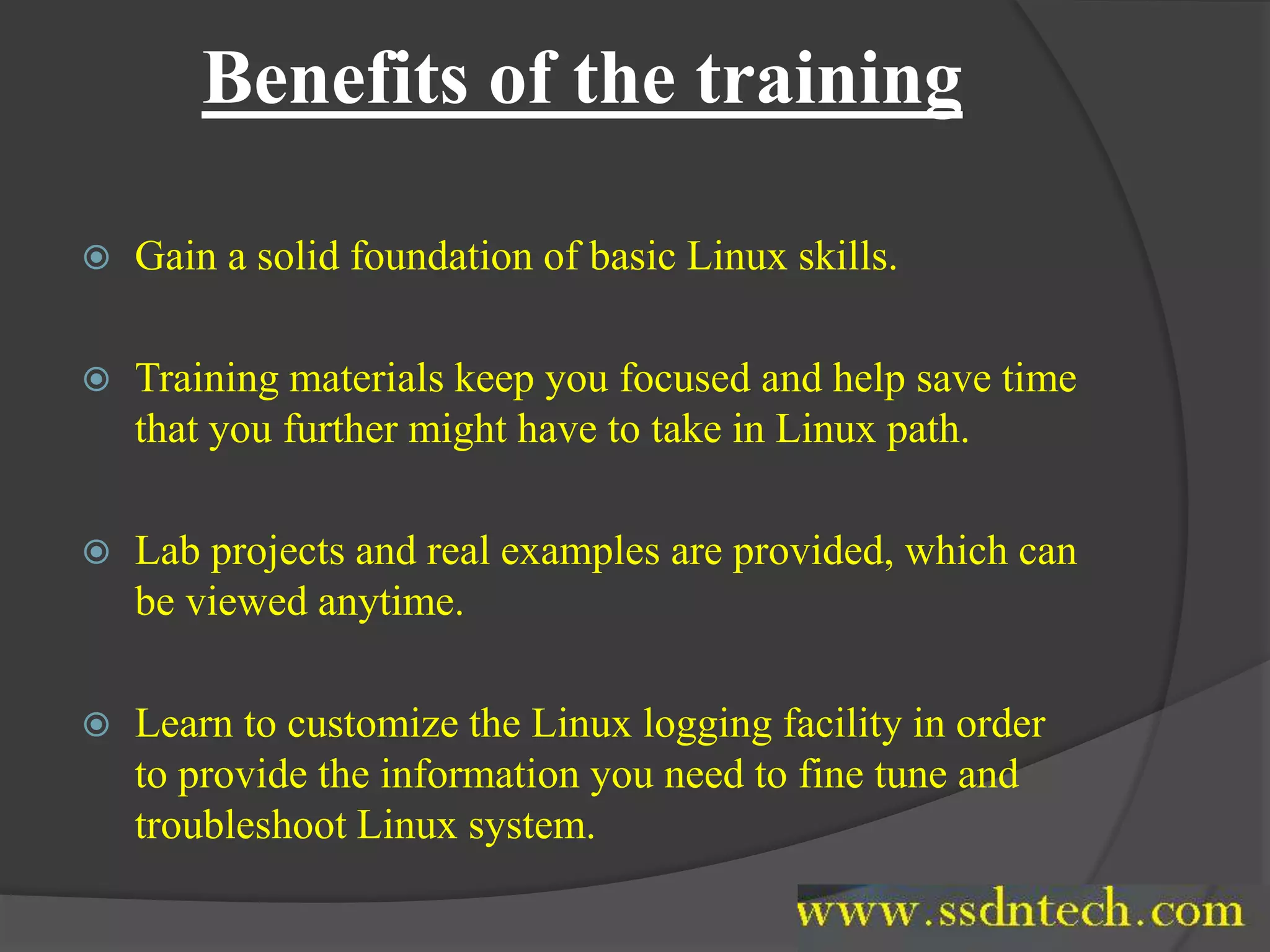 Benefits of the training
 Gain a solid foundation of basic Linux skills.
 Training materials keep you focused and help save time
that you further might have to take in Linux path.
 Lab projects and real examples are provided, which can
be viewed anytime.
 Learn to customize the Linux logging facility in order
to provide the information you need to fine tune and
troubleshoot Linux system.
 