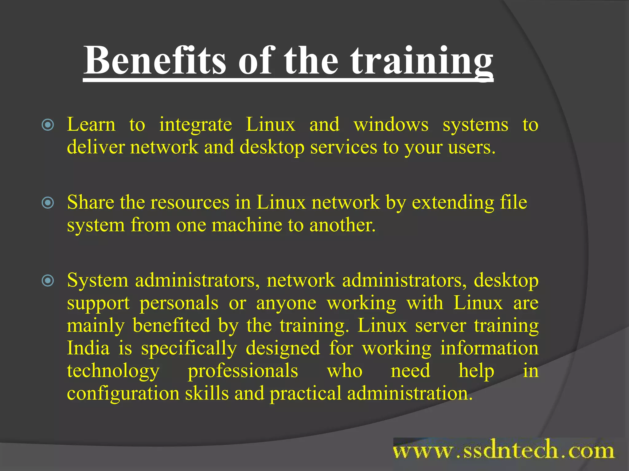 Benefits of the training
 Learn to integrate Linux and windows systems to
deliver network and desktop services to your users.
 Share the resources in Linux network by extending file
system from one machine to another.
 System administrators, network administrators, desktop
support personals or anyone working with Linux are
mainly benefited by the training. Linux server training
India is specifically designed for working information
technology professionals who need help in
configuration skills and practical administration.
 