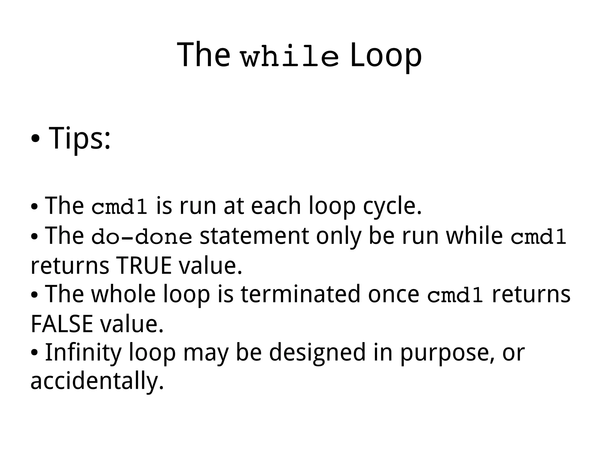 The while Loop
● Tips:
● The cmd1 is run at each loop cycle.
● The do­done statement only be run while cmd1
returns TRUE value.
● The whole loop is terminated once cmd1 returns
FALSE value.
● Infinity loop may be designed in purpose, or
accidentally.
 