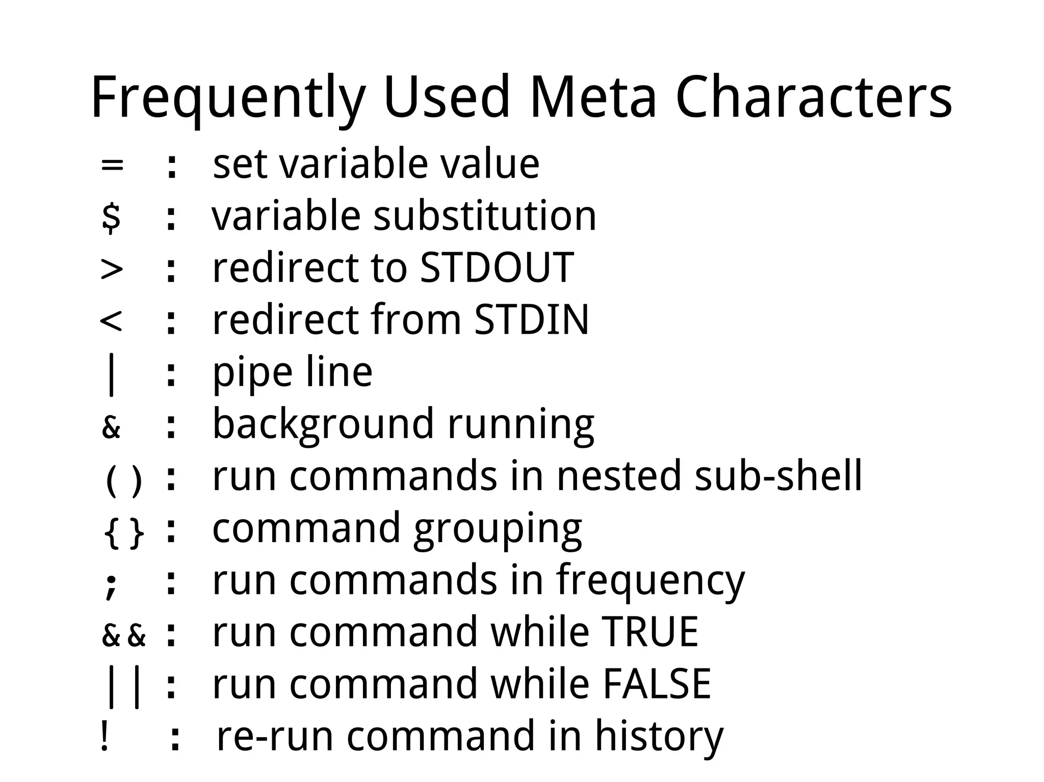 Frequently Used Meta Characters
=  ： set variable value
$  ： variable substitution
>  ： redirect to STDOUT
<  ： redirect from STDIN
|  ： pipe line
&  ： background running
() ： run commands in nested sub-shell
{} ： command grouping
;  ： run commands in frequency
&& ： run command while TRUE
|| ： run command while FALSE
! ： re-run command in history
 