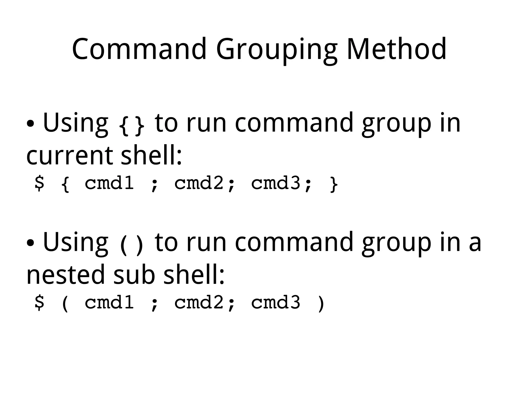 Command Grouping Method
● Using {} to run command group in
current shell:
$ { cmd1 ; cmd2; cmd3; }
● Using () to run command group in a
nested sub shell:
$ ( cmd1 ; cmd2; cmd3 )
 