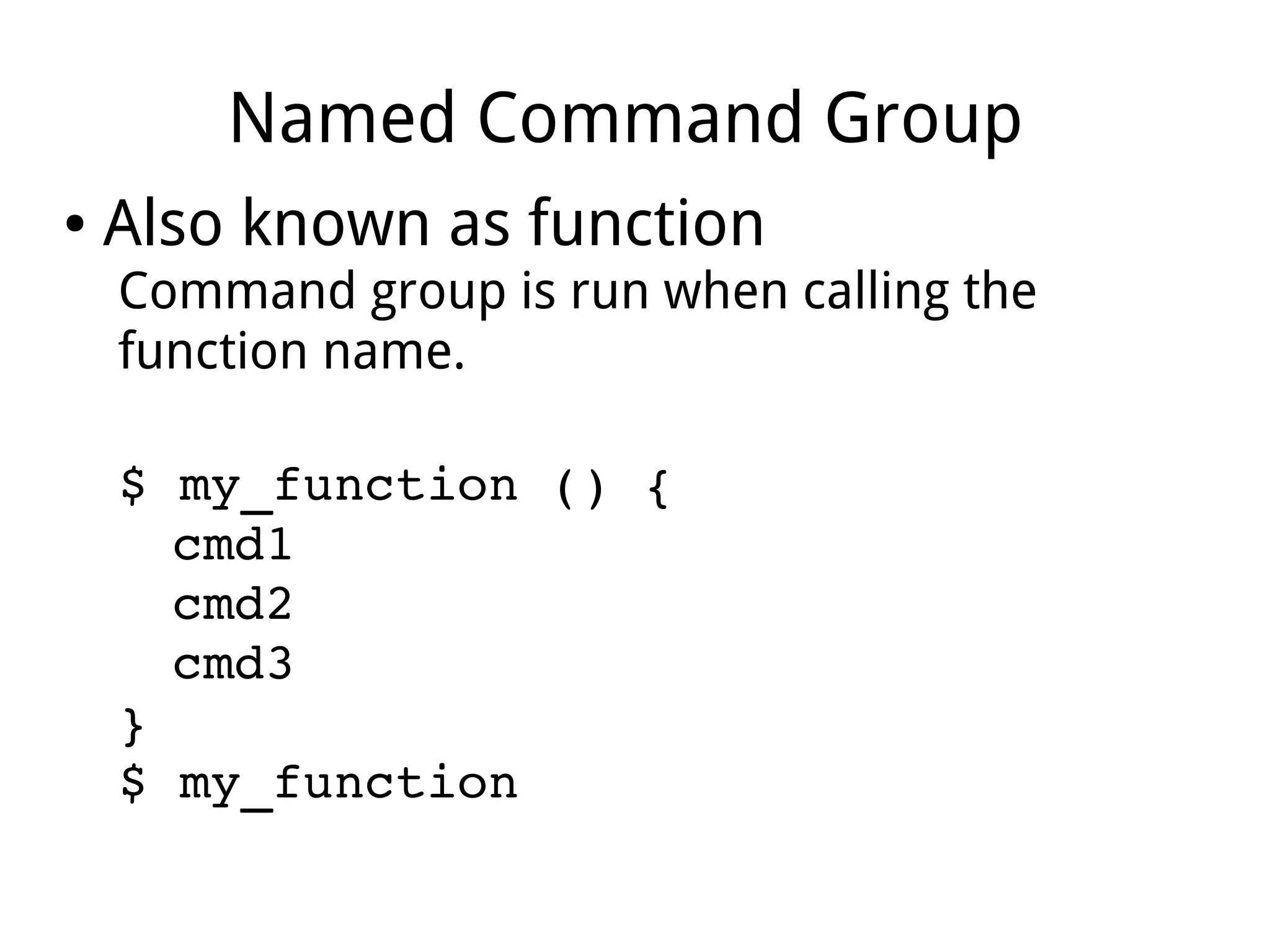 Named Command Group
● Also known as function
Command group is run when calling the
function name.
$ my_function () {
cmd1
cmd2
cmd3
}
$ my_function
 