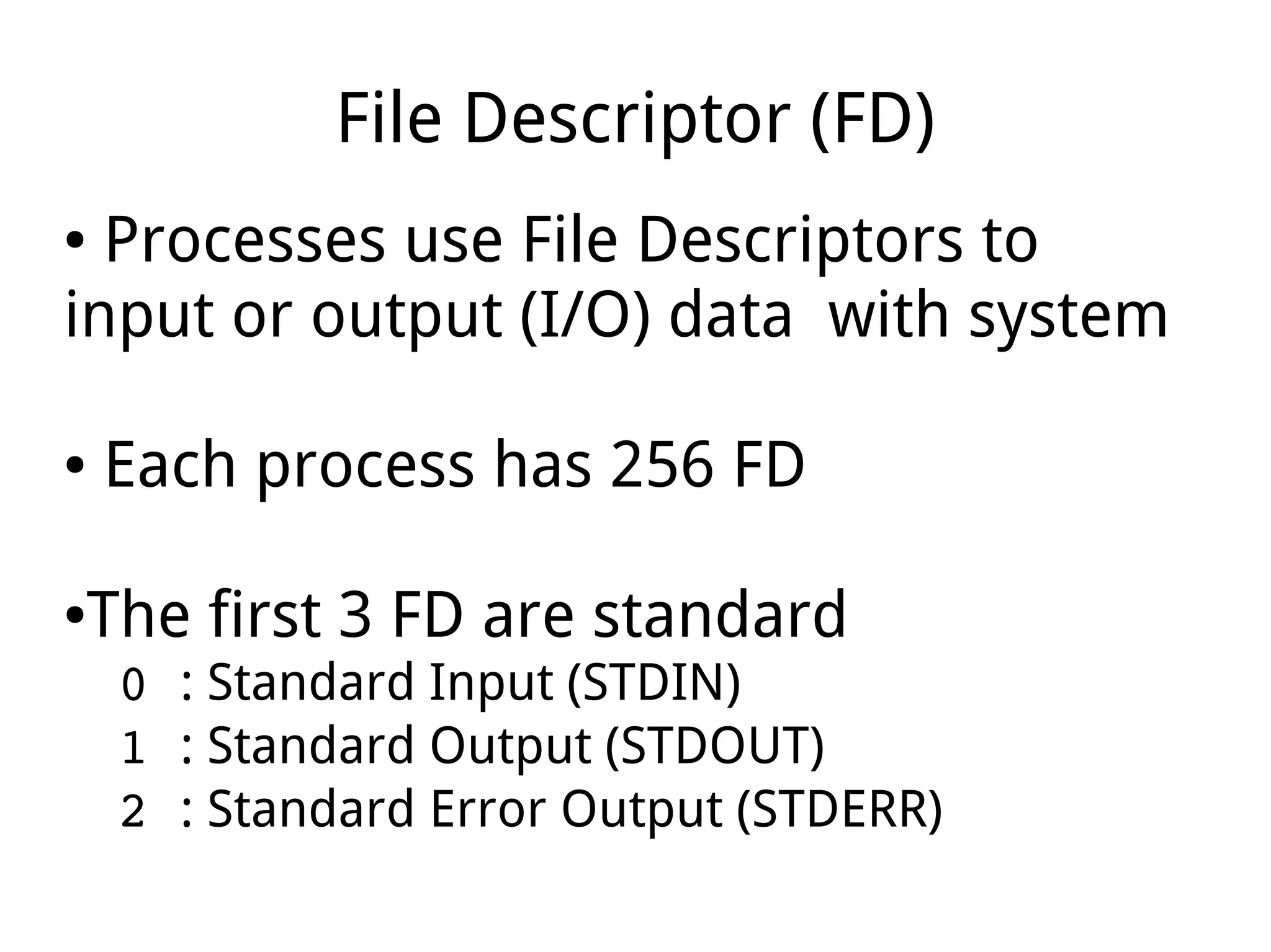 File Descriptor (FD)
● Processes use File Descriptors to
input or output (I/O) data with system
● Each process has 256 FD
●The first 3 FD are standard
0 : Standard Input (STDIN)
1 : Standard Output (STDOUT)
2 : Standard Error Output (STDERR)
 