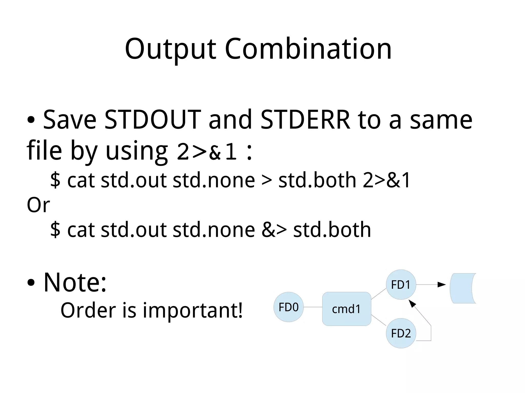 Output Combination
● Save STDOUT and STDERR to a same
file by using 2>&1 :
$ cat std.out std.none > std.both 2>&1
Or
$ cat std.out std.none &> std.both
● Note:
Order is important! cmd1
FD2
FD1
FD0
 