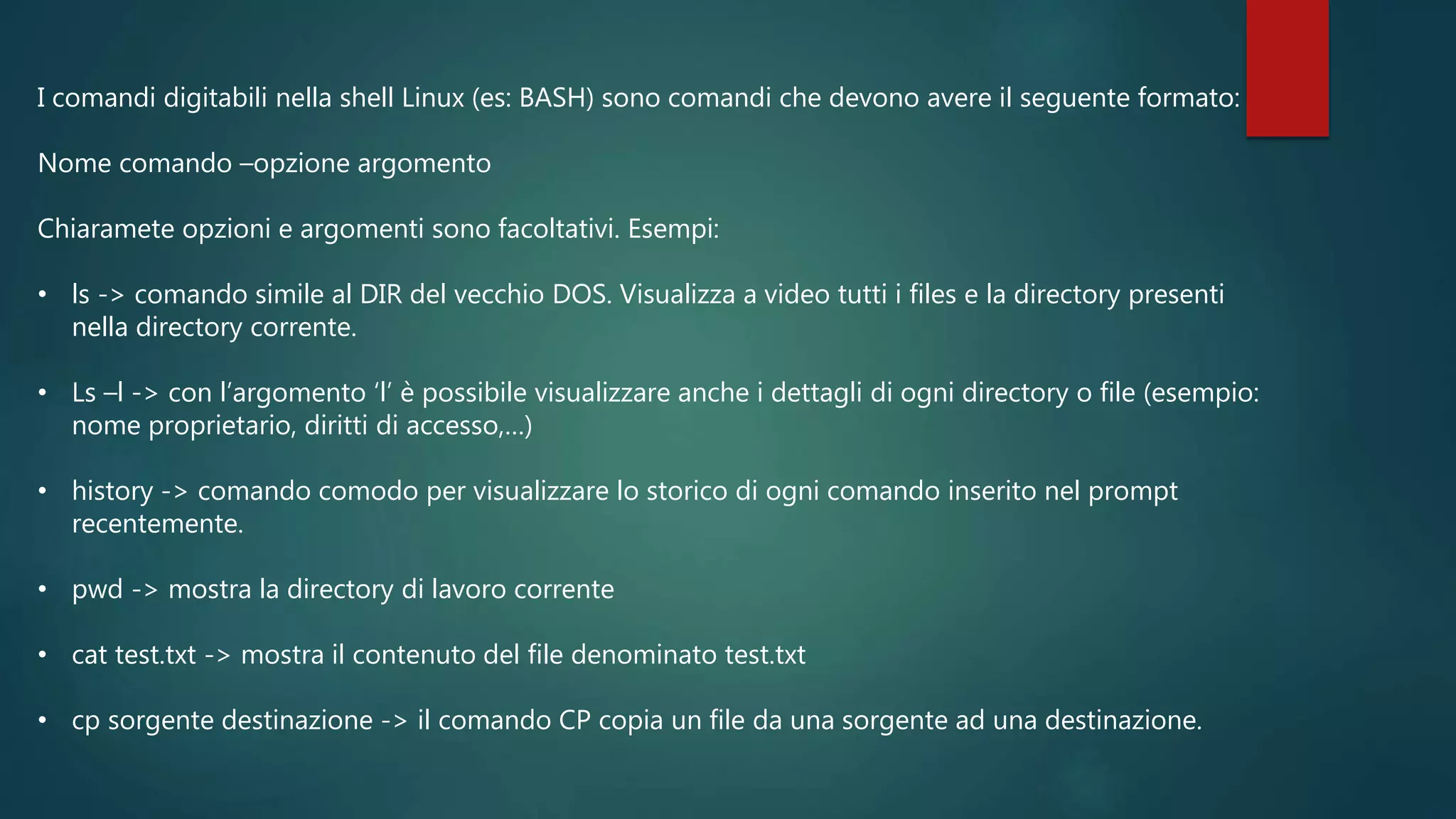 I comandi digitabili nella shell Linux (es: BASH) sono comandi che devono avere il seguente formato:
Nome comando –opzione argomento
Chiaramete opzioni e argomenti sono facoltativi. Esempi:
• ls -> comando simile al DIR del vecchio DOS. Visualizza a video tutti i files e la directory presenti
nella directory corrente.
• Ls –l -> con l’argomento ‘l’ è possibile visualizzare anche i dettagli di ogni directory o file (esempio:
nome proprietario, diritti di accesso,…)
• history -> comando comodo per visualizzare lo storico di ogni comando inserito nel prompt
recentemente.
• pwd -> mostra la directory di lavoro corrente
• cat test.txt -> mostra il contenuto del file denominato test.txt
• cp sorgente destinazione -> il comando CP copia un file da una sorgente ad una destinazione.
 